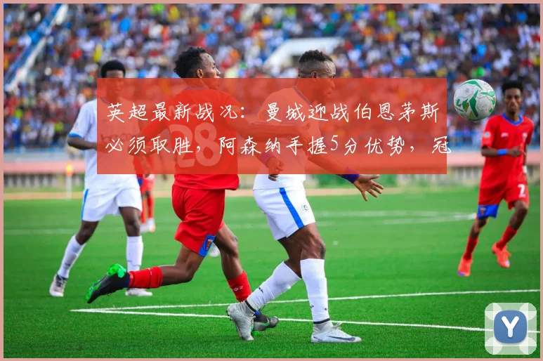 英超最新战况：曼城迎战伯恩茅斯必须取胜，阿森纳手握5分优势，冠军悬念几何？