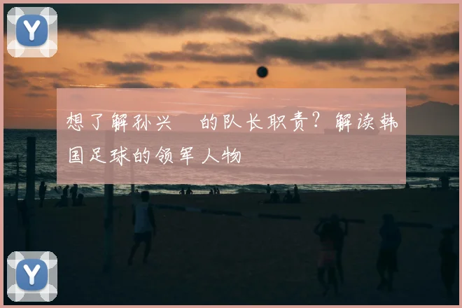 想了解孙兴慜的队长职责？解读韩国足球的领军人物